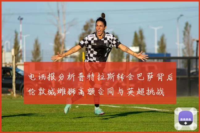 电讯报分析普特拉斯转会巴萨背后伦敦城雌狮高额合同与英超挑战