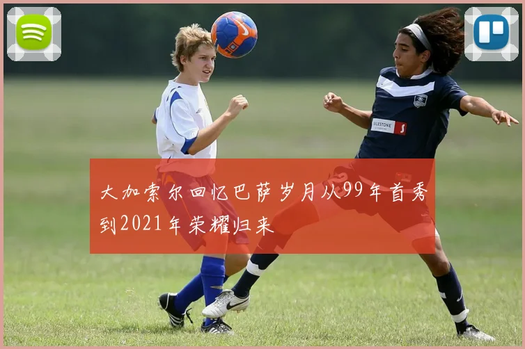 大加索尔回忆巴萨岁月从99年首秀到2021年荣耀归来