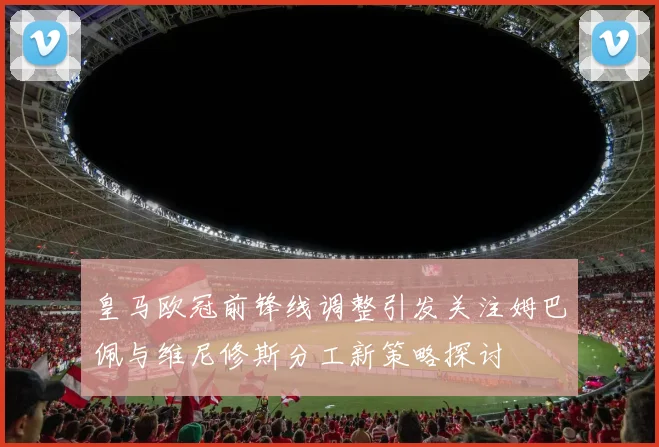 皇马欧冠前锋线调整引发关注姆巴佩与维尼修斯分工新策略探讨
