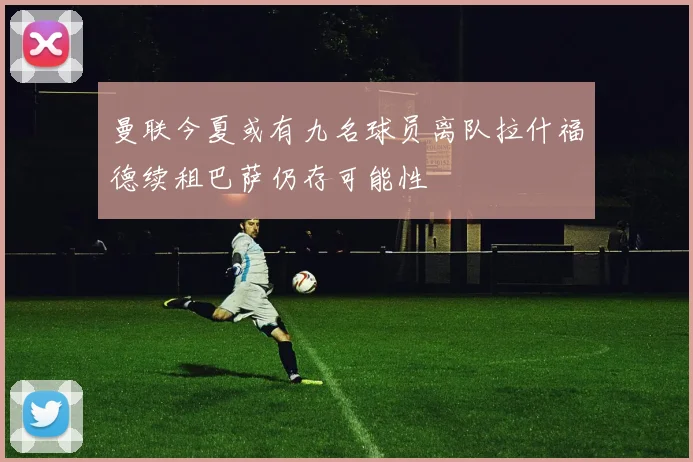 曼联今夏或有九名球员离队拉什福德续租巴萨仍存可能性