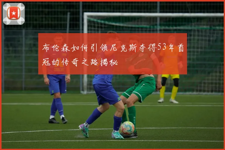 布伦森如何引领尼克斯夺得53年首冠的传奇之路揭秘