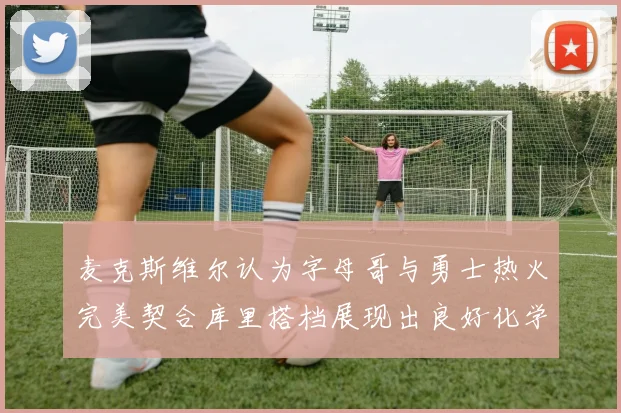 麦克斯维尔认为字母哥与勇士热火完美契合库里搭档展现出良好化学反应