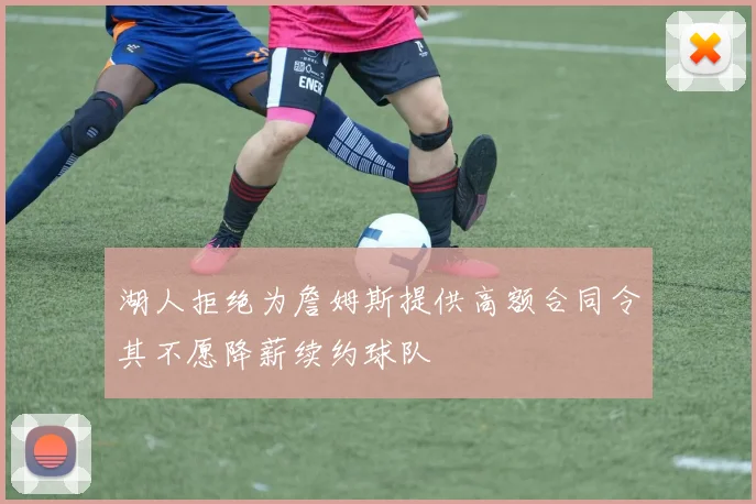 湖人拒绝为詹姆斯提供高额合同令其不愿降薪续约球队
