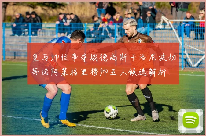 皇马帅位争夺战德尚斯卡洛尼波切蒂诺阿莱格里穆帅五人候选解析