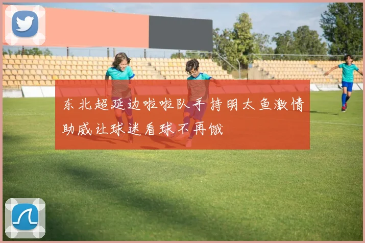 东北超延边啦啦队手持明太鱼激情助威让球迷看球不再饿