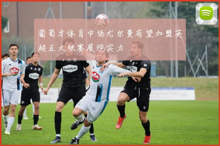 葡萄牙体育中场尤尔曼有望加盟英超五大联赛展现实力