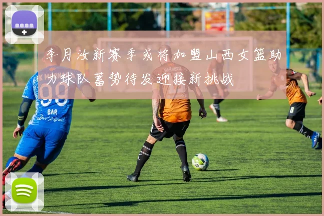 李月汝新赛季或将加盟山西女篮助力球队蓄势待发迎接新挑战