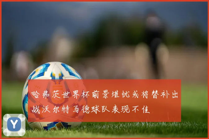 哈弗茨世界杯前景堪忧或将替补出战沃尔特马德球队表现不佳