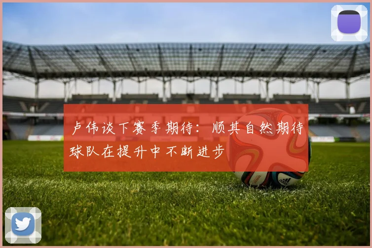 卢伟谈下赛季期待：顺其自然期待球队在提升中不断进步