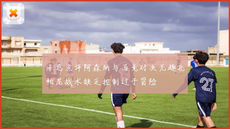 卡恩点评阿森纳与马竞对决无趣孔帕尼战术缺乏控制过于冒险