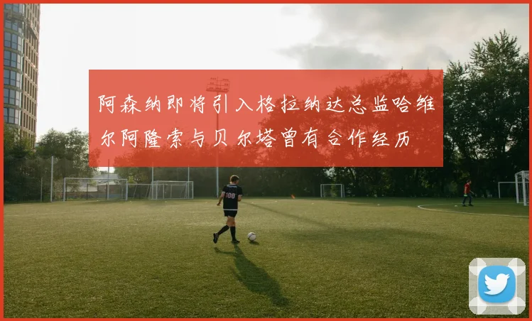 阿森纳即将引入格拉纳达总监哈维尔阿隆索与贝尔塔曾有合作经历