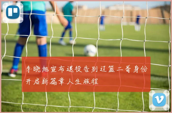 李晓旭宣布退役告别辽篮二哥身份开启新篇章人生旅程