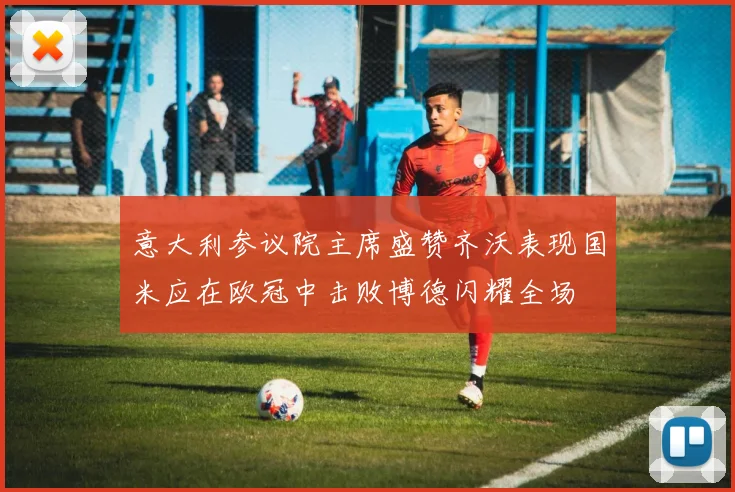 意大利参议院主席盛赞齐沃表现国米应在欧冠中击败博德闪耀全场