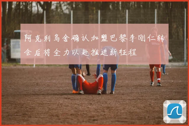 阿克利乌舍确认加盟巴黎李刚仁转会后将全力以赴推进新征程