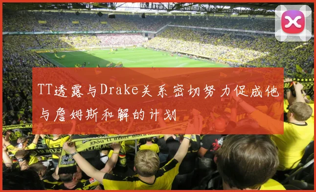 TT透露与Drake关系密切努力促成他与詹姆斯和解的计划