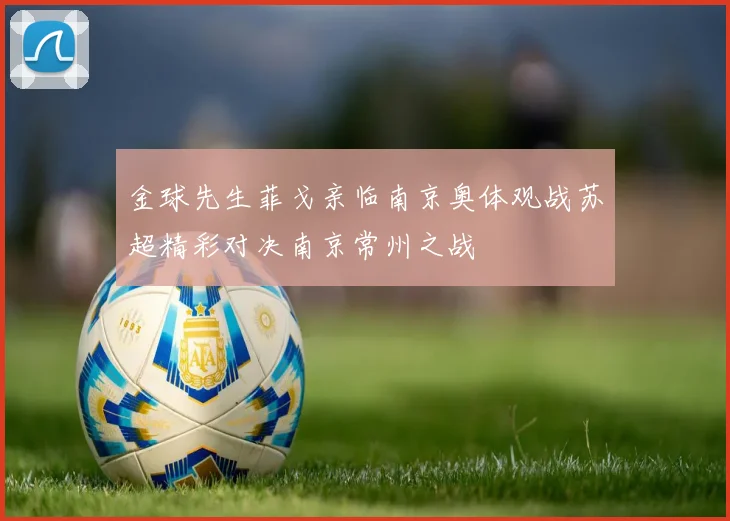 金球先生菲戈亲临南京奥体观战苏超精彩对决南京常州之战