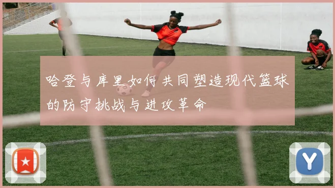 哈登与库里如何共同塑造现代篮球的防守挑战与进攻革命