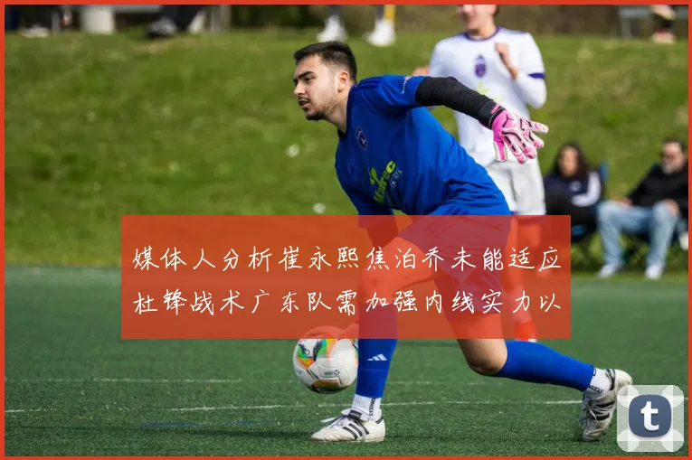 媒体人分析崔永熙焦泊乔未能适应杜锋战术广东队需加强内线实力以提升竞争力