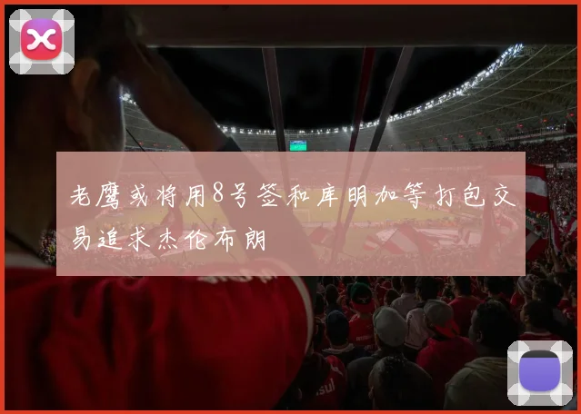 老鹰或将用8号签和库明加等打包交易追求杰伦布朗