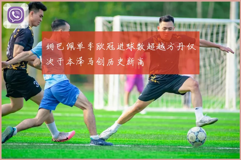 姆巴佩单季欧冠进球数超越方丹仅次于本泽马创历史新高