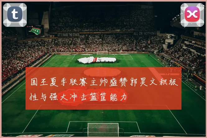 国王夏季联赛主帅盛赞郭昊文积极性与强大冲击篮筐能力
