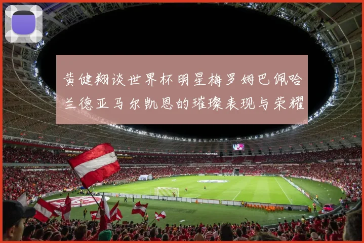 黄健翔谈世界杯明星梅罗姆巴佩哈兰德亚马尔凯恩的璀璨表现与荣耀时刻