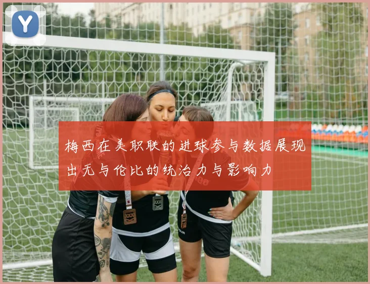 梅西在美职联的进球参与数据展现出无与伦比的统治力与影响力