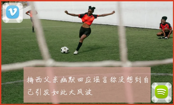梅西父亲幽默回应谣言称没想到自己引发如此大风波