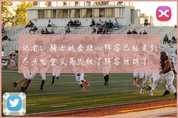 记者：骑士这套核心阵容已经走到尽头哈登交易失败了阵容该拆了