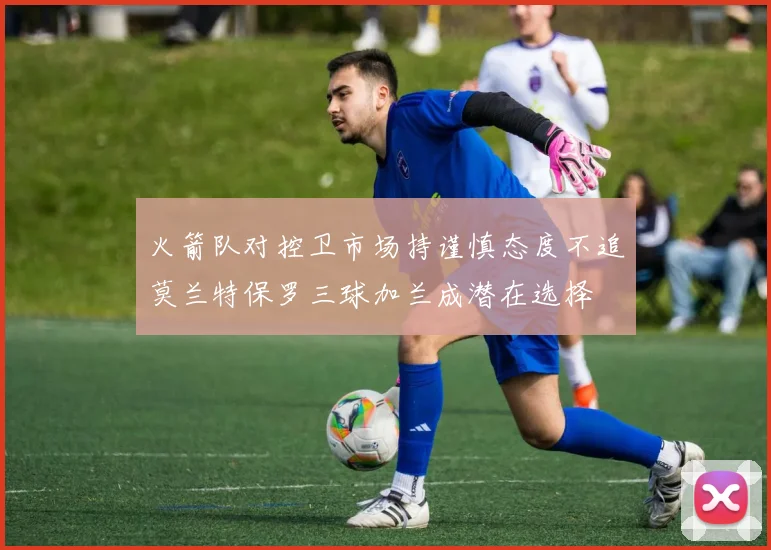 火箭队对控卫市场持谨慎态度不追莫兰特保罗三球加兰成潜在选择