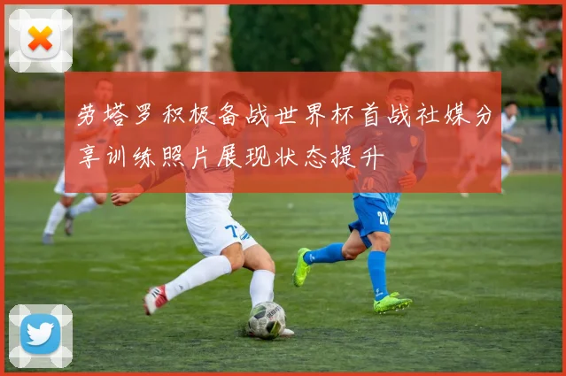 劳塔罗积极备战世界杯首战社媒分享训练照片展现状态提升